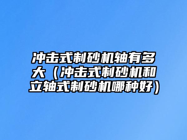 沖擊式制砂機軸有多大（沖擊式制砂機和立軸式制砂機哪種好）