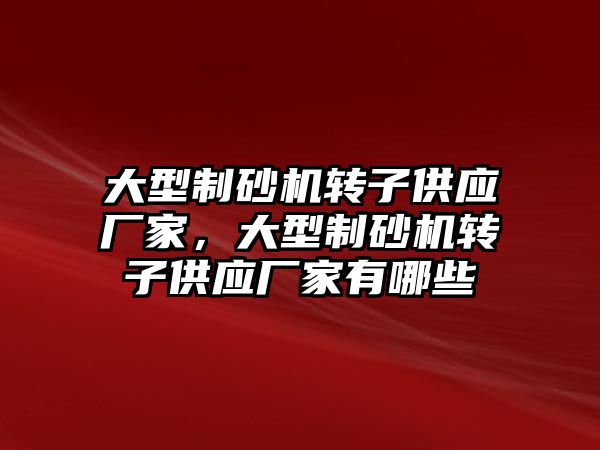 大型制砂機轉子供應廠家，大型制砂機轉子供應廠家有哪些