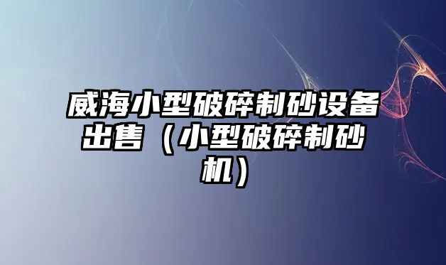 威海小型破碎制砂設備出售（小型破碎制砂機）