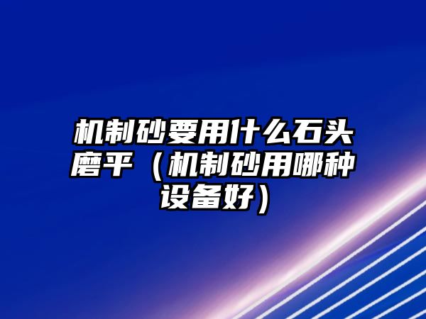 機制砂要用什么石頭磨平（機制砂用哪種設備好）