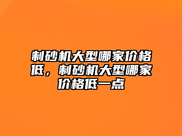 制砂機大型哪家價格低，制砂機大型哪家價格低一點