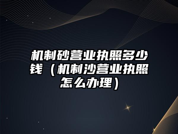 機(jī)制砂營業(yè)執(zhí)照多少錢（機(jī)制沙營業(yè)執(zhí)照怎么辦理）