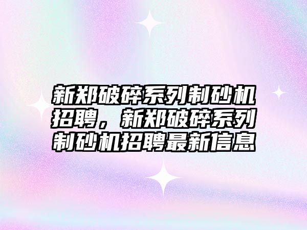 新鄭破碎系列制砂機招聘，新鄭破碎系列制砂機招聘最新信息