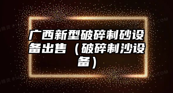 廣西新型破碎制砂設備出售（破碎制沙設備）