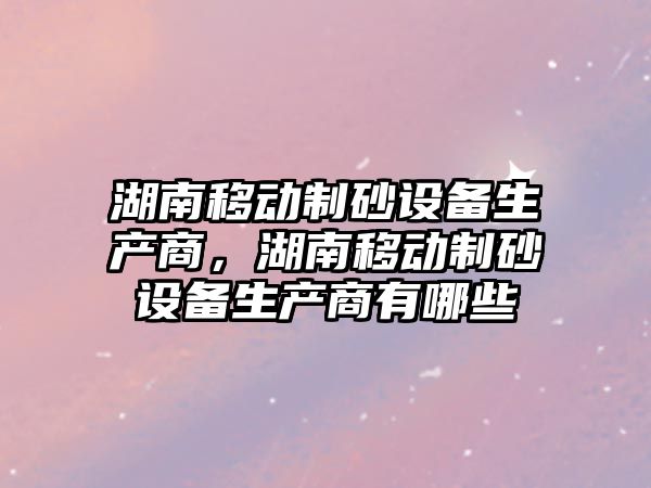 湖南移動制砂設備生產商，湖南移動制砂設備生產商有哪些