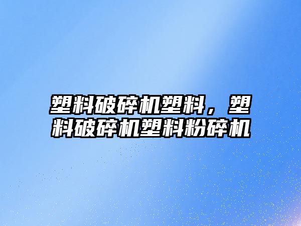 塑料破碎機塑料，塑料破碎機塑料粉碎機