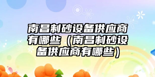 南昌制砂設(shè)備供應(yīng)商有哪些（南昌制砂設(shè)備供應(yīng)商有哪些）