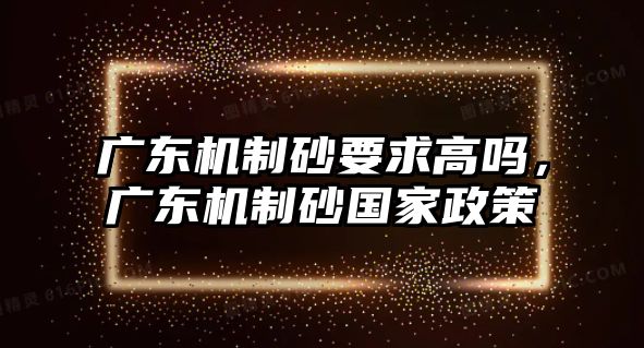 廣東機制砂要求高嗎，廣東機制砂國家政策