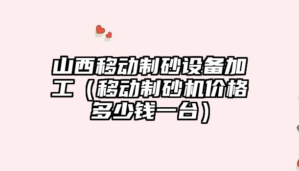 山西移動制砂設備加工（移動制砂機價格多少錢一臺）