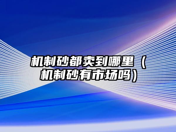 機制砂都賣到哪里（機制砂有市場嗎）