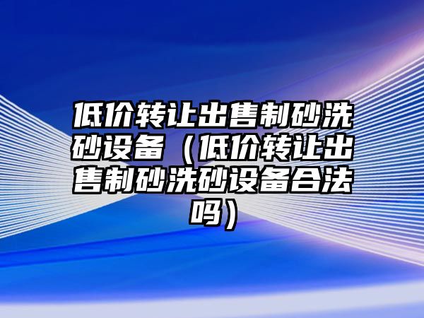 低價轉(zhuǎn)讓出售制砂洗砂設(shè)備（低價轉(zhuǎn)讓出售制砂洗砂設(shè)備合法嗎）