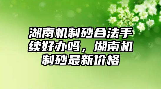 湖南機制砂合法手續好辦嗎，湖南機制砂最新價格