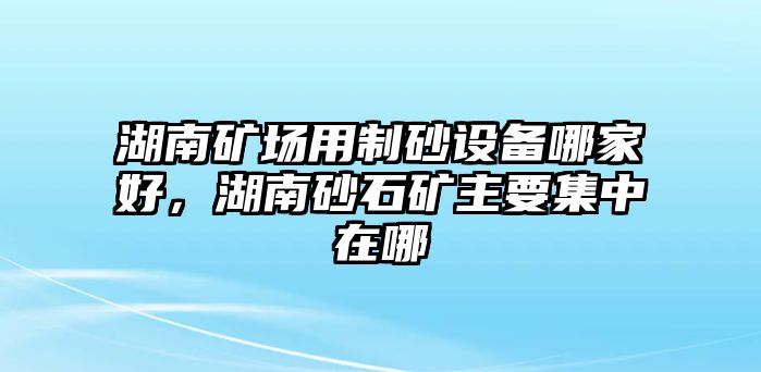 湖南礦場用制砂設備哪家好，湖南砂石礦主要集中在哪