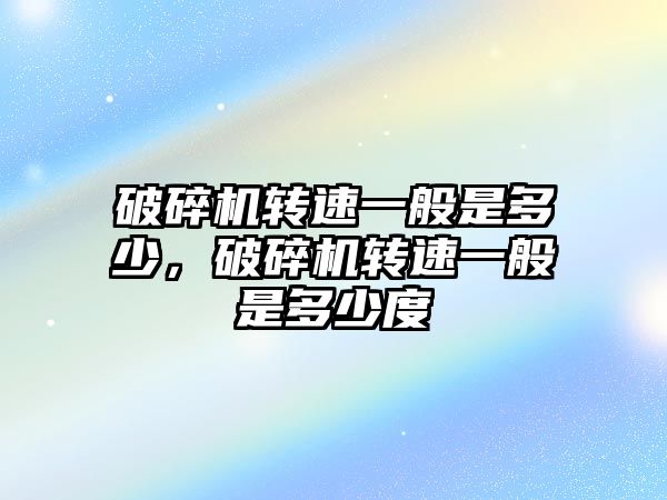 破碎機轉速一般是多少，破碎機轉速一般是多少度