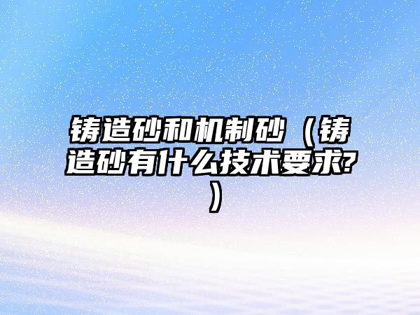 鑄造砂和機制砂（鑄造砂有什么技術要求?）