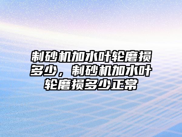 制砂機(jī)加水葉輪磨損多少，制砂機(jī)加水葉輪磨損多少正常