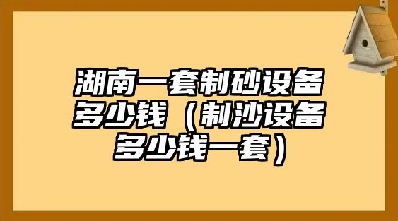 湖南一套制砂設(shè)備多少錢(qián)（制沙設(shè)備多少錢(qián)一套）