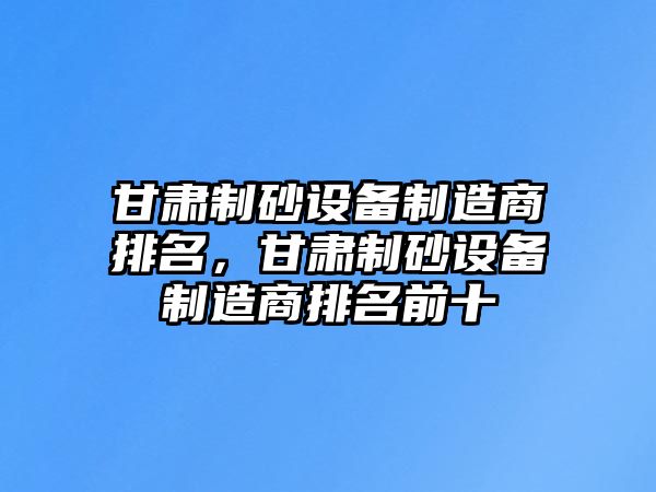 甘肅制砂設備制造商排名，甘肅制砂設備制造商排名前十