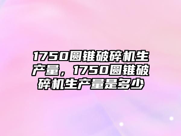 1750圓錐破碎機生產量，1750圓錐破碎機生產量是多少