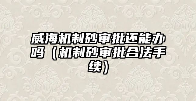 威海機制砂審批還能辦嗎（機制砂審批合法手續）