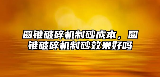 圓錐破碎機制砂成本，圓錐破碎機制砂效果好嗎