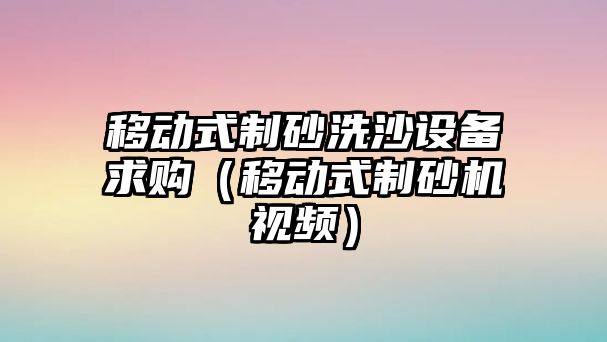 移動式制砂洗沙設備求購（移動式制砂機視頻）