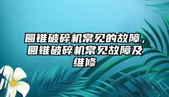 圓錐破碎機常見的故障，圓錐破碎機常見故障及維修