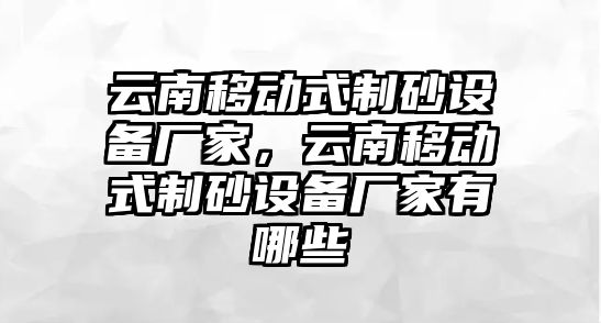 云南移動式制砂設備廠家，云南移動式制砂設備廠家有哪些