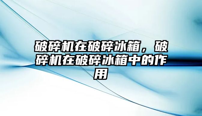 破碎機在破碎冰箱，破碎機在破碎冰箱中的作用