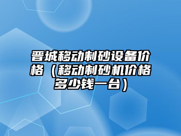 晉城移動制砂設備價格（移動制砂機價格多少錢一臺）