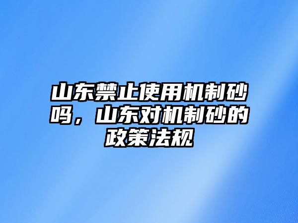 山東禁止使用機制砂嗎，山東對機制砂的政策法規