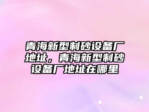 青海新型制砂設備廠地址，青海新型制砂設備廠地址在哪里