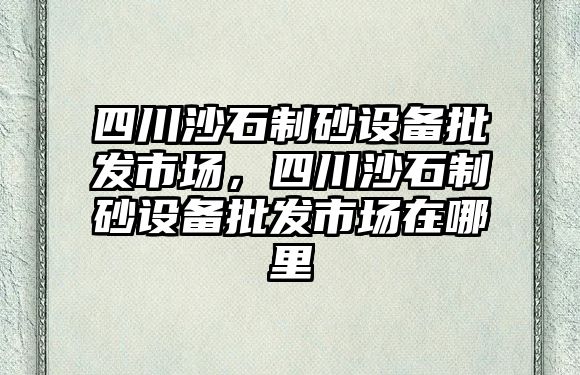 四川沙石制砂設備批發市場，四川沙石制砂設備批發市場在哪里