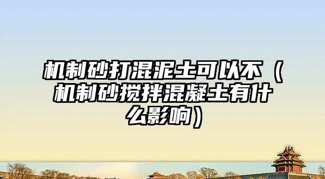 機制砂打混泥土可以不（機制砂攪拌混凝土有什么影響）