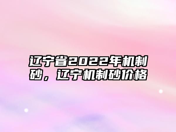 遼寧省2022年機制砂，遼寧機制砂價格