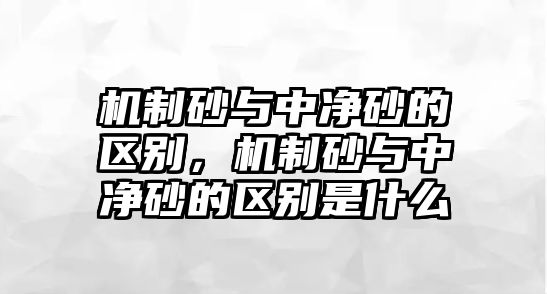 機制砂與中凈砂的區別，機制砂與中凈砂的區別是什么