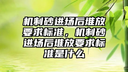 機制砂進場后堆放要求標準，機制砂進場后堆放要求標準是什么