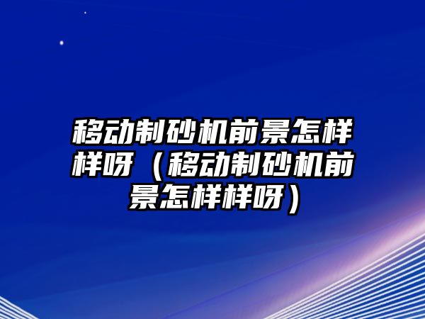 移動制砂機前景怎樣樣呀（移動制砂機前景怎樣樣呀）