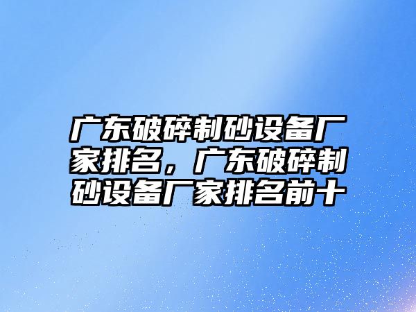 廣東破碎制砂設(shè)備廠家排名，廣東破碎制砂設(shè)備廠家排名前十