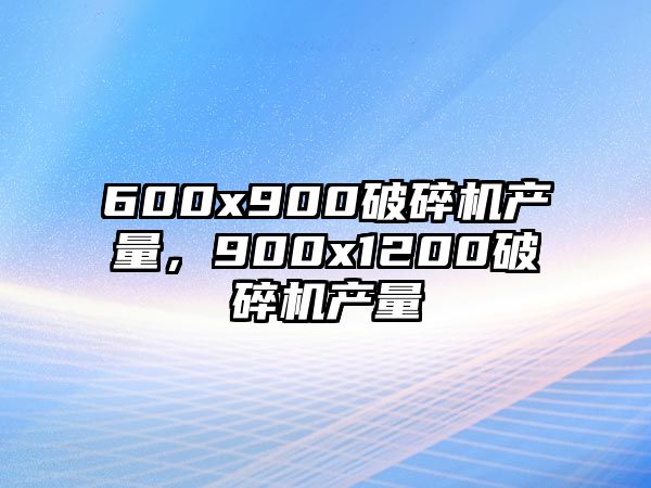 600x900破碎機(jī)產(chǎn)量，900x1200破碎機(jī)產(chǎn)量