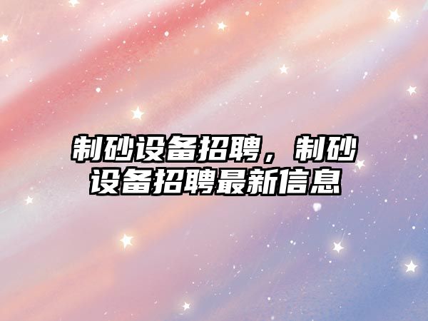 制砂設備招聘，制砂設備招聘最新信息