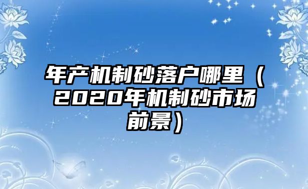 年產機制砂落戶哪里（2020年機制砂市場前景）