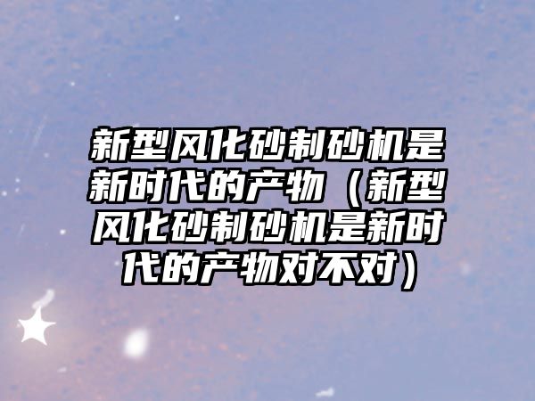 新型風化砂制砂機是新時代的產物（新型風化砂制砂機是新時代的產物對不對）