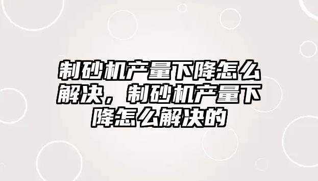 制砂機產量下降怎么解決，制砂機產量下降怎么解決的