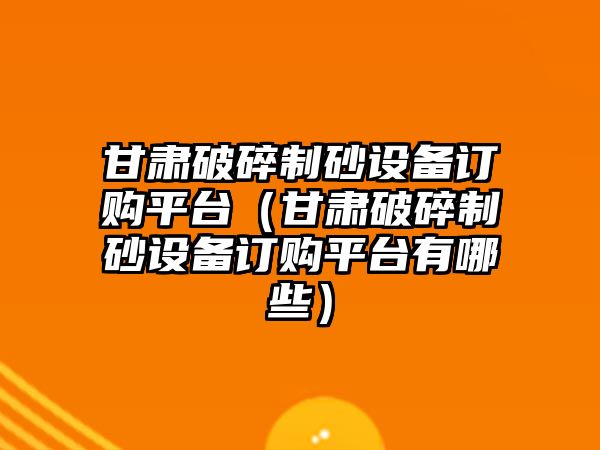 甘肅破碎制砂設備訂購平臺（甘肅破碎制砂設備訂購平臺有哪些）