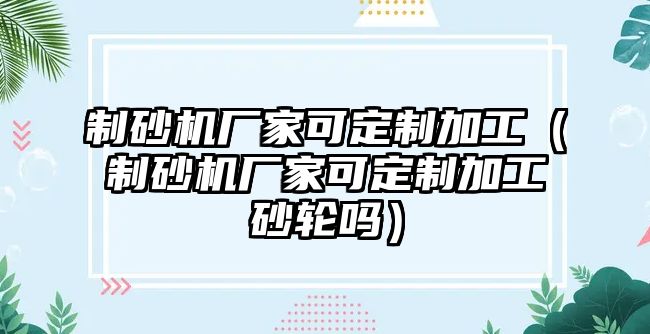 制砂機廠家可定制加工（制砂機廠家可定制加工砂輪嗎）