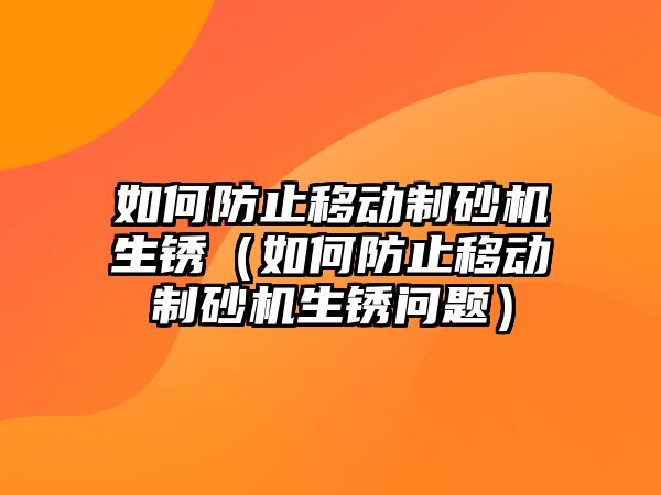 如何防止移動制砂機生銹（如何防止移動制砂機生銹問題）