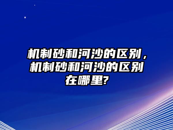 機制砂和河沙的區別，機制砂和河沙的區別在哪里?