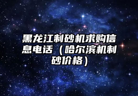 黑龍江制砂機求購信息電話（哈爾濱機制砂價格）