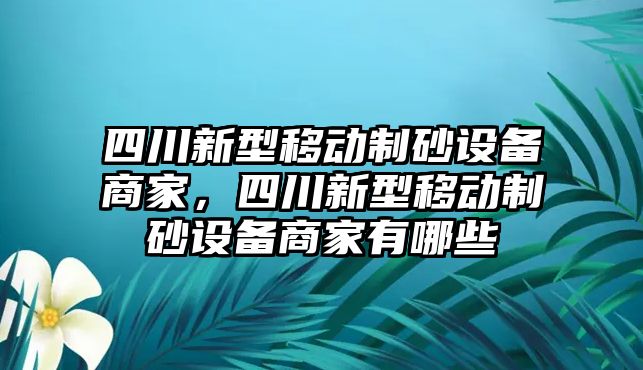 四川新型移動制砂設備商家，四川新型移動制砂設備商家有哪些